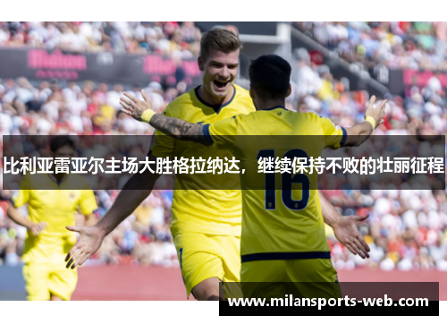 比利亚雷亚尔主场大胜格拉纳达，继续保持不败的壮丽征程
