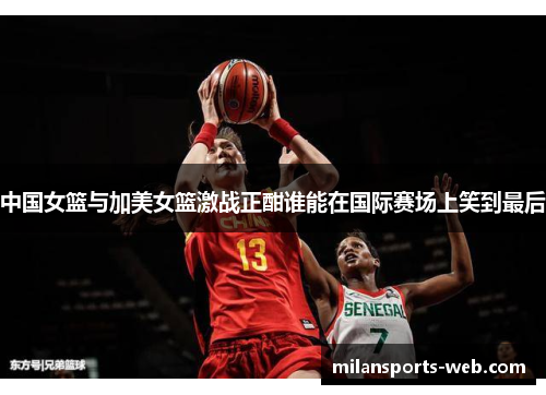中国女篮与加美女篮激战正酣谁能在国际赛场上笑到最后